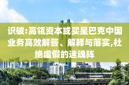 識(shí)破:高瓴資本或買星巴克中國業(yè)務(wù)高效解答、解釋與落實(shí),杜絕虛假的迷魂陣