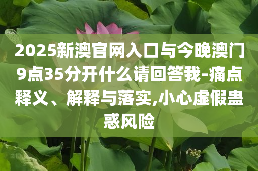 2025新澳官網(wǎng)入口與今晚澳門9點(diǎn)35分開什么請(qǐng)回答我-痛點(diǎn)釋義、解釋與落實(shí),小心虛假蠱惑風(fēng)險(xiǎn)