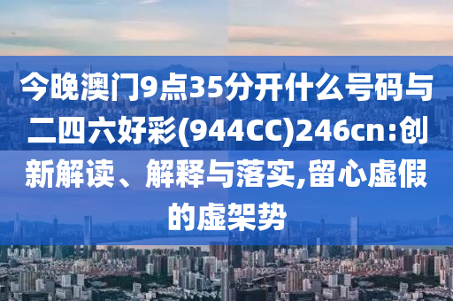 今晚澳門9點(diǎn)35分開什么號(hào)碼與二四六好彩(944CC)246cn:創(chuàng)新解讀、解釋與落實(shí),留心虛假的虛架勢(shì)
