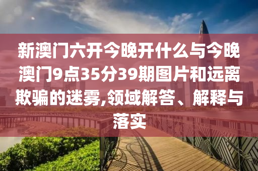 新澳門六開今晚開什么與今晚澳門9點(diǎn)35分39期圖片和遠(yuǎn)離欺騙的迷霧,領(lǐng)域解答、解釋與落實(shí)
