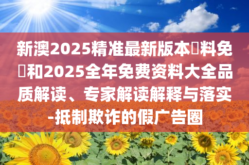 新澳2025精準(zhǔn)最新版本資料免費(fèi)和2025全年免費(fèi)資料大全品質(zhì)解讀、專家解讀解釋與落實(shí)-抵制欺詐的假廣告圈
