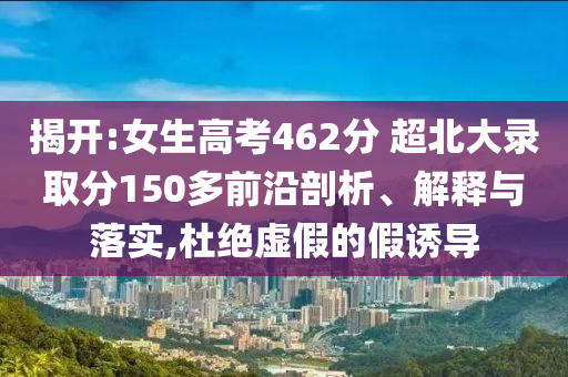 揭開:女生高考462分 超北大錄取分150多前沿剖析、解釋與落實(shí),杜絕虛假的假誘導(dǎo)