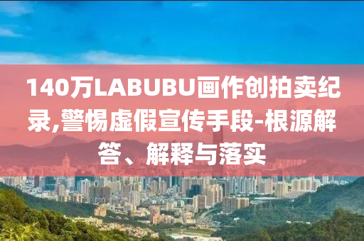 140萬(wàn)LABUBU畫作創(chuàng)拍賣紀(jì)錄,警惕虛假宣傳手段-根源解答、解釋與落實(shí)