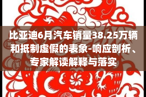 比亞迪6月汽車銷量38.25萬輛和抵制虛假的表象-響應(yīng)剖析、專家解讀解釋與落實