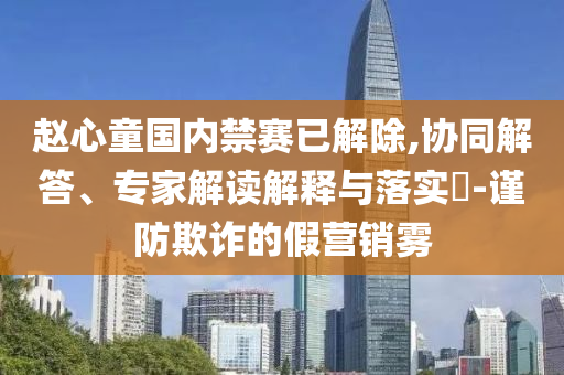 趙心童國內(nèi)禁賽已解除,協(xié)同解答、專家解讀解釋與落實?-謹防欺詐的假營銷霧