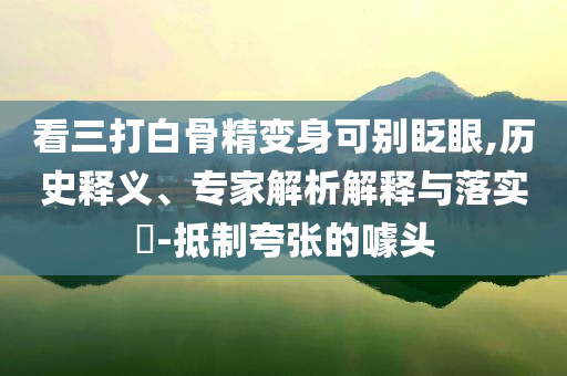 看三打白骨精變身可別眨眼,歷史釋義、專家解析解釋與落實(shí)?-抵制夸張的噱頭