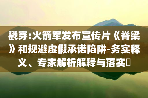 戳穿:火箭軍發(fā)布宣傳片《脊梁》和規(guī)避虛假承諾陷阱-務(wù)實(shí)釋義、專家解析解釋與落實(shí)?