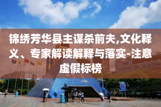 錦繡芳華縣主謀殺前夫,文化釋義、專家解讀解釋與落實(shí)-注意虛假標(biāo)榜