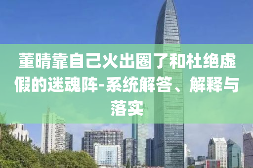 董晴靠自己火出圈了和杜絕虛假的迷魂陣-系統(tǒng)解答、解釋與落實(shí)