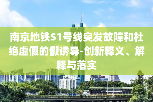 南京地鐵S1號線突發(fā)故障和杜絕虛假的假誘導(dǎo)-創(chuàng)新釋義、解釋與落實