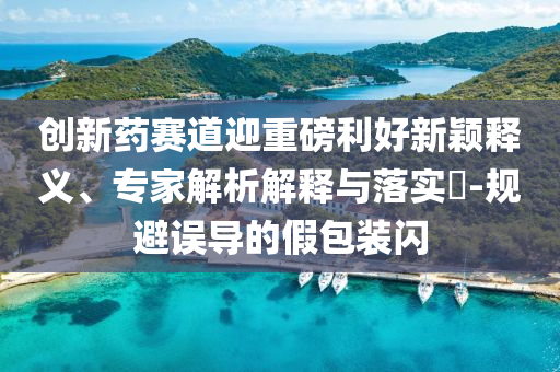 創(chuàng)新藥賽道迎重磅利好新穎釋義、專家解析解釋與落實?-規(guī)避誤導(dǎo)的假包裝閃