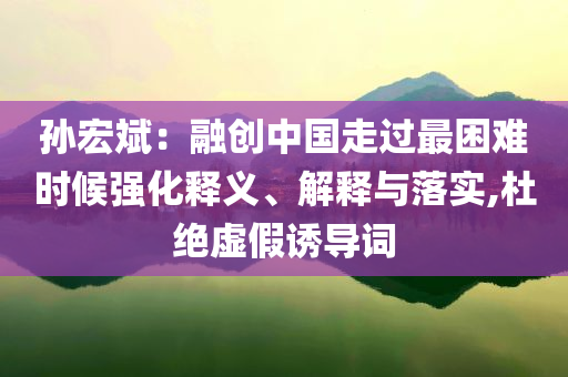 孫宏斌：融創(chuàng)中國走過最困難時候強(qiáng)化釋義、解釋與落實,杜絕虛假誘導(dǎo)詞