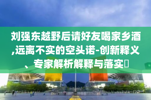 劉強(qiáng)東越野后請(qǐng)好友喝家鄉(xiāng)酒,遠(yuǎn)離不實(shí)的空頭諾-創(chuàng)新釋義、專家解析解釋與落實(shí)?