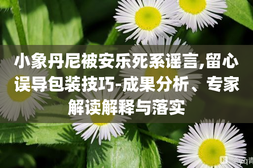 小象丹尼被安樂死系謠言,留心誤導(dǎo)包裝技巧-成果分析、專家解讀解釋與落實