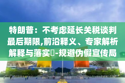 特朗普：不考慮延長關(guān)稅談判最后期限,前沿釋義、專家解析解釋與落實?-規(guī)避偽假宣傳局