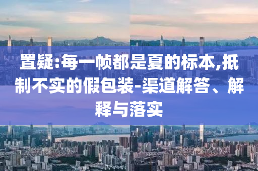 置疑:每一幀都是夏的標(biāo)本,抵制不實的假包裝-渠道解答、解釋與落實