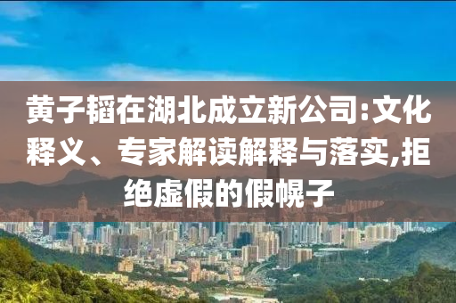 黃子韜在湖北成立新公司:文化釋義、專家解讀解釋與落實(shí),拒絕虛假的假幌子