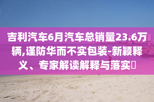 吉利汽車6月汽車總銷量23.6萬輛,謹(jǐn)防華而不實包裝-新穎釋義、專家解讀解釋與落實?