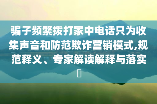 騙子頻繁撥打家中電話只為收集聲音和防范欺詐營銷模式,規(guī)范釋義、專家解讀解釋與落實(shí)?