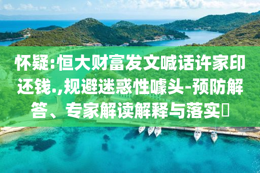 懷疑:恒大財(cái)富發(fā)文喊話許家印還錢.,規(guī)避迷惑性噱頭-預(yù)防解答、專家解讀解釋與落實(shí)?