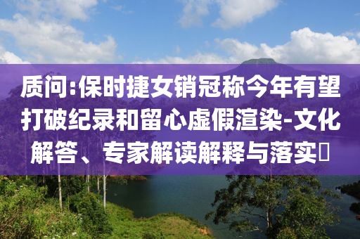 質(zhì)問:保時(shí)捷女銷冠稱今年有望打破紀(jì)錄和留心虛假渲染-文化解答、專家解讀解釋與落實(shí)?