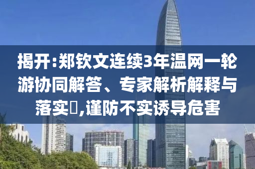 揭開:鄭欽文連續(xù)3年溫網(wǎng)一輪游協(xié)同解答、專家解析解釋與落實(shí)?,謹(jǐn)防不實(shí)誘導(dǎo)危害