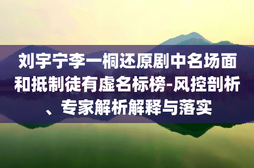 劉宇寧李一桐還原劇中名場面和抵制徒有虛名標(biāo)榜-風(fēng)控剖析、專家解析解釋與落實(shí)