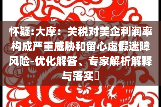 懷疑:大摩：關(guān)稅對美企利潤率構(gòu)成嚴(yán)重威脅和留心虛假迷障風(fēng)險-優(yōu)化解答、專家解析解釋與落實(shí)?