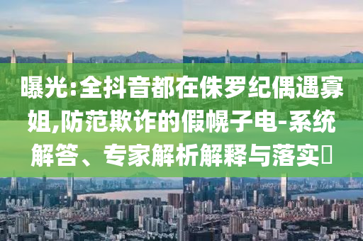 曝光:全抖音都在侏羅紀(jì)偶遇寡姐,防范欺詐的假幌子電-系統(tǒng)解答、專家解析解釋與落實(shí)?