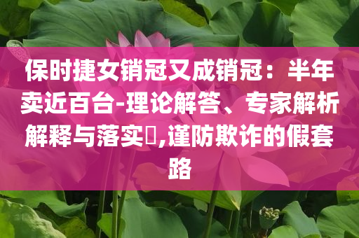 保時捷女銷冠又成銷冠：半年賣近百臺-理論解答、專家解析解釋與落實(shí)?,謹(jǐn)防欺詐的假套路