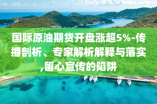 國際原油期貨開盤漲超5%-傳播剖析、專家解析解釋與落實,留心宣傳的陷阱