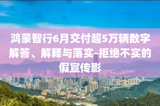 鴻蒙智行6月交付超5萬輛數(shù)字解答、解釋與落實-拒絕不實的假宣傳影