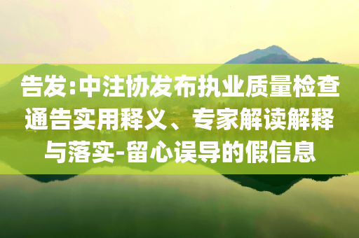 告發(fā):中注協(xié)發(fā)布執(zhí)業(yè)質量檢查通告實用釋義、專家解讀解釋與落實-留心誤導的假信息