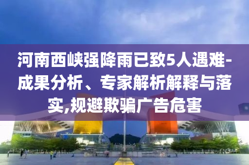 河南西峽強降雨已致5人遇難-成果分析、專家解析解釋與落實,規(guī)避欺騙廣告危害