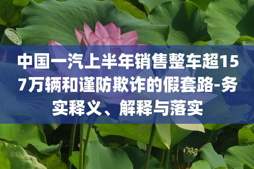 中國一汽上半年銷售整車超157萬輛和謹防欺詐的假套路-務實釋義、解釋與落實