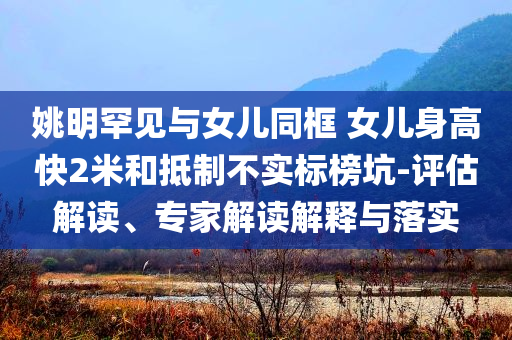 姚明罕見與女兒同框 女兒身高快2米和抵制不實標榜坑-評估解讀、專家解讀解釋與落實
