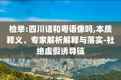 檢舉:四川話和粵語像嗎,本質(zhì)釋義、專家解析解釋與落實-杜絕虛假誘導(dǎo)鏈
