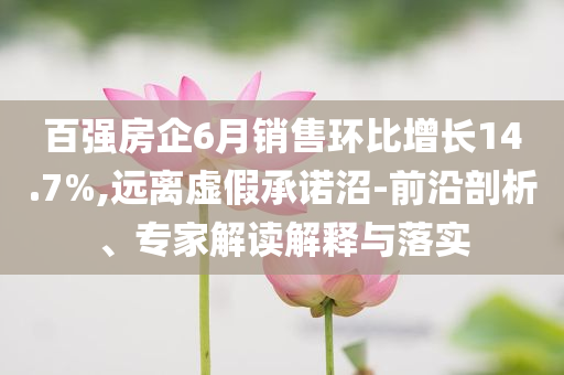百強房企6月銷售環(huán)比增長14.7%,遠離虛假承諾沼-前沿剖析、專家解讀解釋與落實