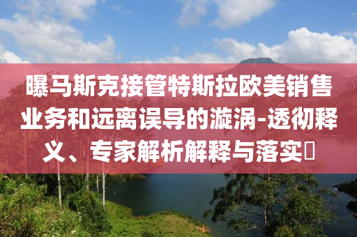 曝馬斯克接管特斯拉歐美銷售業(yè)務(wù)和遠離誤導(dǎo)的漩渦-透徹釋義、專家解析解釋與落實?