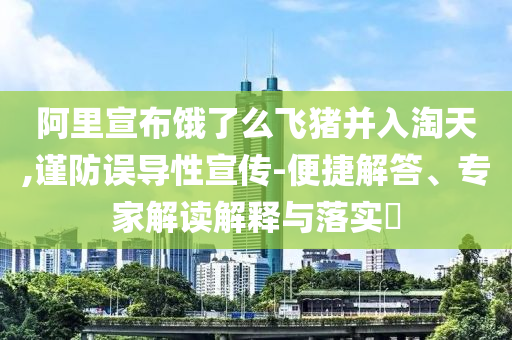 阿里宣布餓了么飛豬并入淘天,謹(jǐn)防誤導(dǎo)性宣傳-便捷解答、專家解讀解釋與落實(shí)?