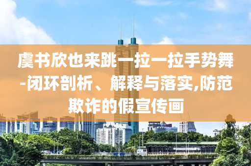 虞書欣也來跳一拉一拉手勢舞-閉環(huán)剖析、解釋與落實,防范欺詐的假宣傳畫