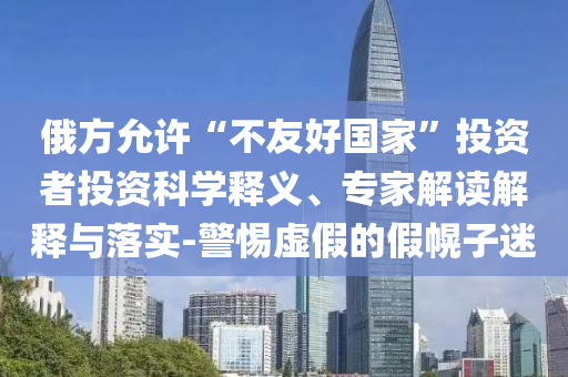 俄方允許“不友好國家”投資者投資科學(xué)釋義、專家解讀解釋與落實-警惕虛假的假幌子迷