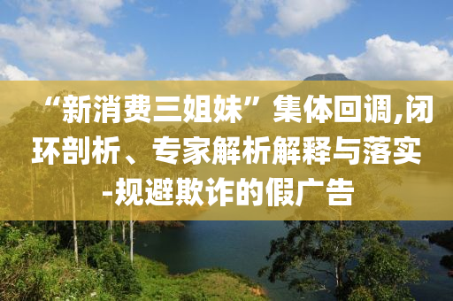 “新消費(fèi)三姐妹”集體回調(diào),閉環(huán)剖析、專家解析解釋與落實(shí)-規(guī)避欺詐的假?gòu)V告