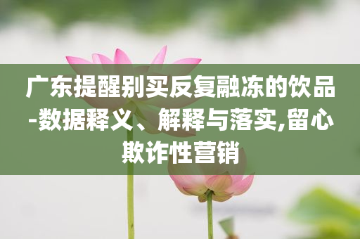 廣東提醒別買反復(fù)融凍的飲品-數(shù)據(jù)釋義、解釋與落實,留心欺詐性營銷