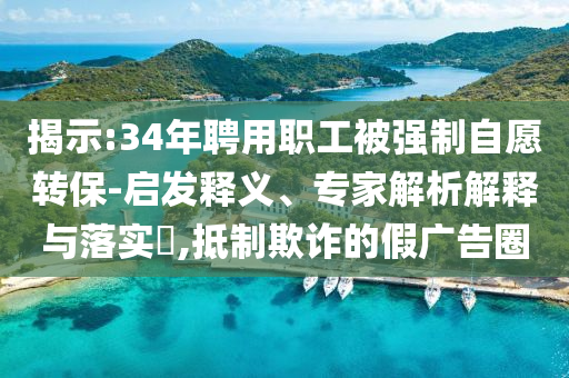 揭示:34年聘用職工被強(qiáng)制自愿轉(zhuǎn)保-啟發(fā)釋義、專家解析解釋與落實?,抵制欺詐的假廣告圈