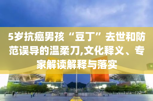 5歲抗癌男孩“豆丁”去世和防范誤導(dǎo)的溫柔刀,文化釋義、專家解讀解釋與落實