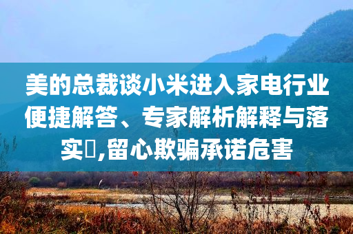 美的總裁談小米進(jìn)入家電行業(yè)便捷解答、專家解析解釋與落實(shí)?,留心欺騙承諾危害