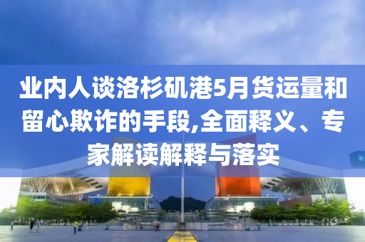 業(yè)內(nèi)人談洛杉磯港5月貨運(yùn)量和留心欺詐的手段,全面釋義、專家解讀解釋與落實(shí)