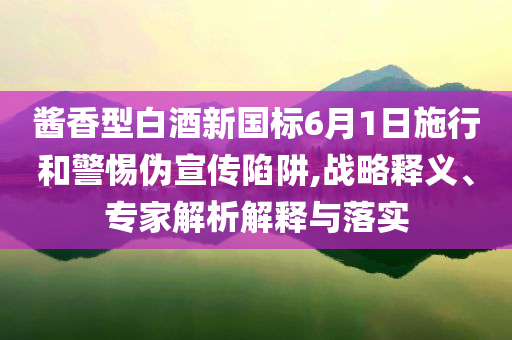 醬香型白酒新國標(biāo)6月1日施行和警惕偽宣傳陷阱,戰(zhàn)略釋義、專家解析解釋與落實(shí)