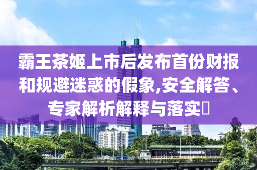 霸王茶姬上市后發(fā)布首份財報和規(guī)避迷惑的假象,安全解答、專家解析解釋與落實(shí)?
